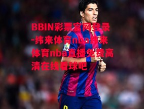 BBIN彩票官网登录-纬来体育nba纬来体育nba直播免费高清在线看球吧